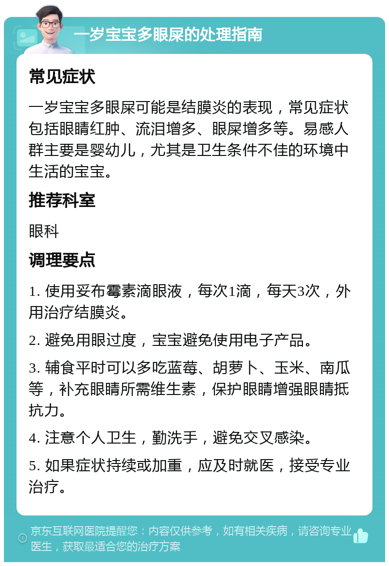 一岁宝宝多眼屎的处理指南 常见症状 一岁宝宝多眼屎可能是结膜炎的表现，常见症状包括眼睛红肿、流泪增多、眼屎增多等。易感人群主要是婴幼儿，尤其是卫生条件不佳的环境中生活的宝宝。 推荐科室 眼科 调理要点 1. 使用妥布霉素滴眼液，每次1滴，每天3次，外用治疗结膜炎。 2. 避免用眼过度，宝宝避免使用电子产品。 3. 辅食平时可以多吃蓝莓、胡萝卜、玉米、南瓜等，补充眼睛所需维生素，保护眼睛增强眼睛抵抗力。 4. 注意个人卫生，勤洗手，避免交叉感染。 5. 如果症状持续或加重，应及时就医，接受专业治疗。