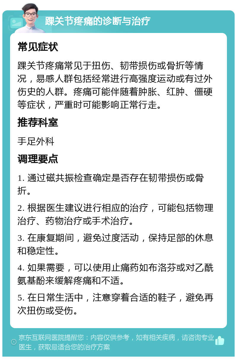 踝关节疼痛的诊断与治疗 常见症状 踝关节疼痛常见于扭伤、韧带损伤或骨折等情况，易感人群包括经常进行高强度运动或有过外伤史的人群。疼痛可能伴随着肿胀、红肿、僵硬等症状，严重时可能影响正常行走。 推荐科室 手足外科 调理要点 1. 通过磁共振检查确定是否存在韧带损伤或骨折。 2. 根据医生建议进行相应的治疗，可能包括物理治疗、药物治疗或手术治疗。 3. 在康复期间，避免过度活动，保持足部的休息和稳定性。 4. 如果需要，可以使用止痛药如布洛芬或对乙酰氨基酚来缓解疼痛和不适。 5. 在日常生活中，注意穿着合适的鞋子，避免再次扭伤或受伤。