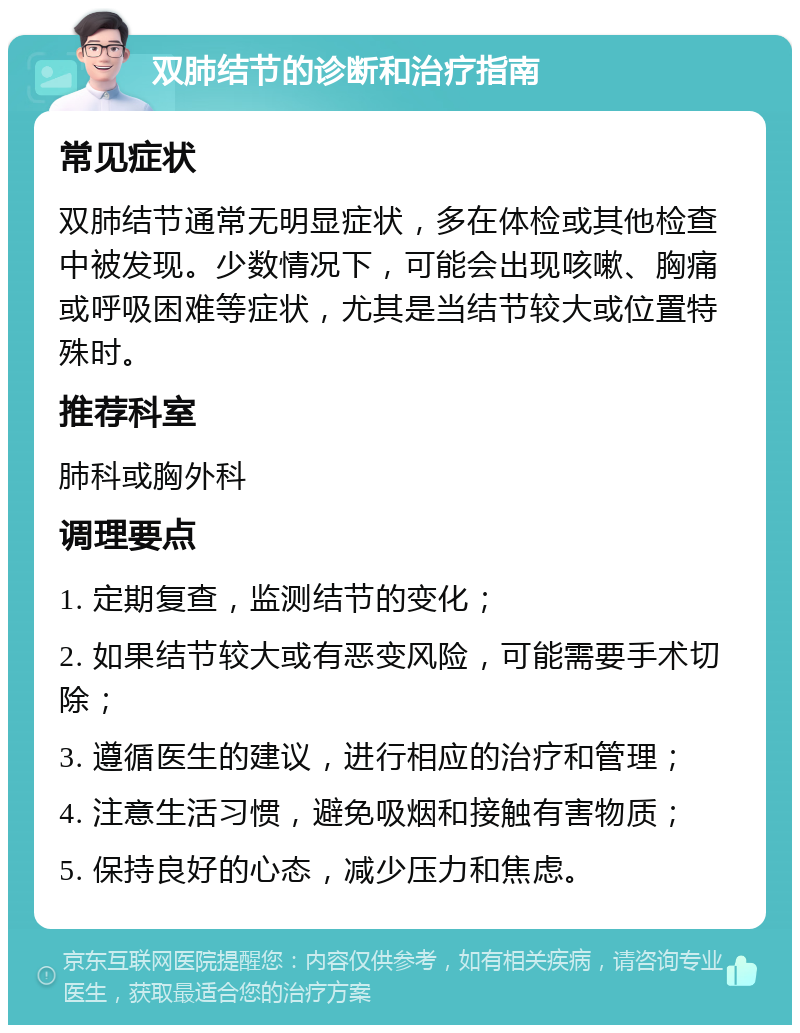 双肺结节的诊断和治疗指南 常见症状 双肺结节通常无明显症状，多在体检或其他检查中被发现。少数情况下，可能会出现咳嗽、胸痛或呼吸困难等症状，尤其是当结节较大或位置特殊时。 推荐科室 肺科或胸外科 调理要点 1. 定期复查，监测结节的变化； 2. 如果结节较大或有恶变风险，可能需要手术切除； 3. 遵循医生的建议，进行相应的治疗和管理； 4. 注意生活习惯，避免吸烟和接触有害物质； 5. 保持良好的心态，减少压力和焦虑。