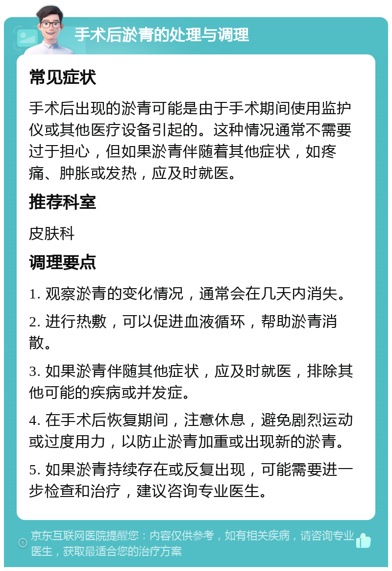 手术后淤青的处理与调理 常见症状 手术后出现的淤青可能是由于手术期间使用监护仪或其他医疗设备引起的。这种情况通常不需要过于担心，但如果淤青伴随着其他症状，如疼痛、肿胀或发热，应及时就医。 推荐科室 皮肤科 调理要点 1. 观察淤青的变化情况，通常会在几天内消失。 2. 进行热敷，可以促进血液循环，帮助淤青消散。 3. 如果淤青伴随其他症状，应及时就医，排除其他可能的疾病或并发症。 4. 在手术后恢复期间，注意休息，避免剧烈运动或过度用力，以防止淤青加重或出现新的淤青。 5. 如果淤青持续存在或反复出现，可能需要进一步检查和治疗，建议咨询专业医生。