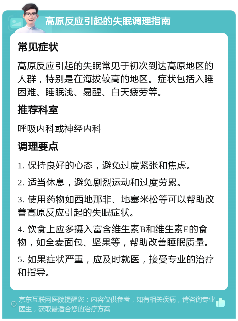 高原反应引起的失眠调理指南 常见症状 高原反应引起的失眠常见于初次到达高原地区的人群，特别是在海拔较高的地区。症状包括入睡困难、睡眠浅、易醒、白天疲劳等。 推荐科室 呼吸内科或神经内科 调理要点 1. 保持良好的心态，避免过度紧张和焦虑。 2. 适当休息，避免剧烈运动和过度劳累。 3. 使用药物如西地那非、地塞米松等可以帮助改善高原反应引起的失眠症状。 4. 饮食上应多摄入富含维生素B和维生素E的食物，如全麦面包、坚果等，帮助改善睡眠质量。 5. 如果症状严重，应及时就医，接受专业的治疗和指导。