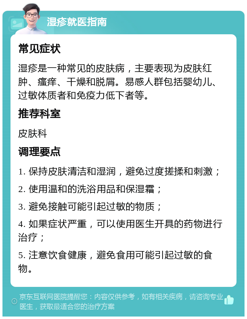 湿疹就医指南 常见症状 湿疹是一种常见的皮肤病，主要表现为皮肤红肿、瘙痒、干燥和脱屑。易感人群包括婴幼儿、过敏体质者和免疫力低下者等。 推荐科室 皮肤科 调理要点 1. 保持皮肤清洁和湿润，避免过度搓揉和刺激； 2. 使用温和的洗浴用品和保湿霜； 3. 避免接触可能引起过敏的物质； 4. 如果症状严重，可以使用医生开具的药物进行治疗； 5. 注意饮食健康，避免食用可能引起过敏的食物。