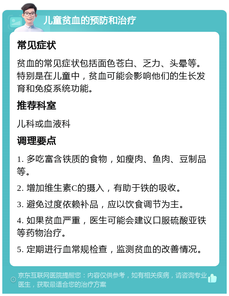 儿童贫血的预防和治疗 常见症状 贫血的常见症状包括面色苍白、乏力、头晕等。特别是在儿童中，贫血可能会影响他们的生长发育和免疫系统功能。 推荐科室 儿科或血液科 调理要点 1. 多吃富含铁质的食物，如瘦肉、鱼肉、豆制品等。 2. 增加维生素C的摄入，有助于铁的吸收。 3. 避免过度依赖补品，应以饮食调节为主。 4. 如果贫血严重，医生可能会建议口服硫酸亚铁等药物治疗。 5. 定期进行血常规检查，监测贫血的改善情况。