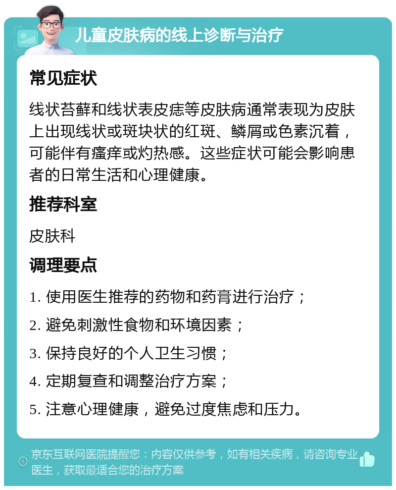 儿童皮肤病的线上诊断与治疗 常见症状 线状苔藓和线状表皮痣等皮肤病通常表现为皮肤上出现线状或斑块状的红斑、鳞屑或色素沉着，可能伴有瘙痒或灼热感。这些症状可能会影响患者的日常生活和心理健康。 推荐科室 皮肤科 调理要点 1. 使用医生推荐的药物和药膏进行治疗； 2. 避免刺激性食物和环境因素； 3. 保持良好的个人卫生习惯； 4. 定期复查和调整治疗方案； 5. 注意心理健康，避免过度焦虑和压力。