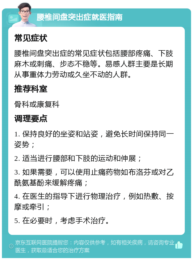 腰椎间盘突出症就医指南 常见症状 腰椎间盘突出症的常见症状包括腰部疼痛、下肢麻木或刺痛、步态不稳等。易感人群主要是长期从事重体力劳动或久坐不动的人群。 推荐科室 骨科或康复科 调理要点 1. 保持良好的坐姿和站姿，避免长时间保持同一姿势； 2. 适当进行腰部和下肢的运动和伸展； 3. 如果需要，可以使用止痛药物如布洛芬或对乙酰氨基酚来缓解疼痛； 4. 在医生的指导下进行物理治疗，例如热敷、按摩或牵引； 5. 在必要时，考虑手术治疗。