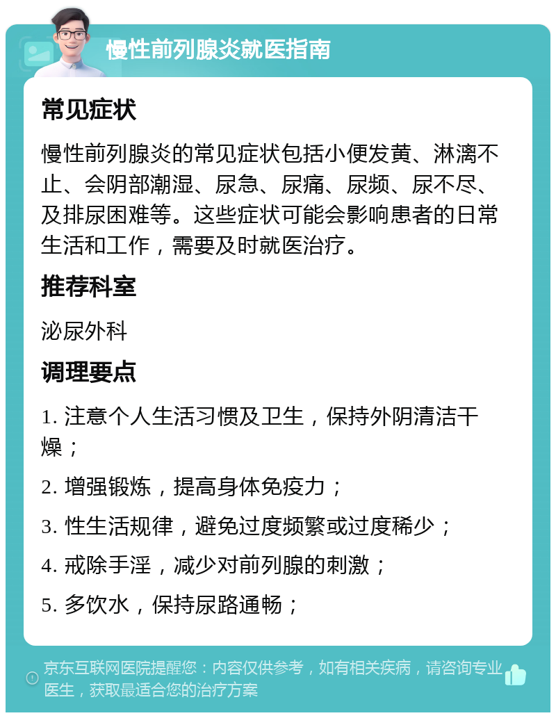 慢性前列腺炎就医指南 常见症状 慢性前列腺炎的常见症状包括小便发黄、淋漓不止、会阴部潮湿、尿急、尿痛、尿频、尿不尽、及排尿困难等。这些症状可能会影响患者的日常生活和工作，需要及时就医治疗。 推荐科室 泌尿外科 调理要点 1. 注意个人生活习惯及卫生，保持外阴清洁干燥； 2. 增强锻炼，提高身体免疫力； 3. 性生活规律，避免过度频繁或过度稀少； 4. 戒除手淫，减少对前列腺的刺激； 5. 多饮水，保持尿路通畅；