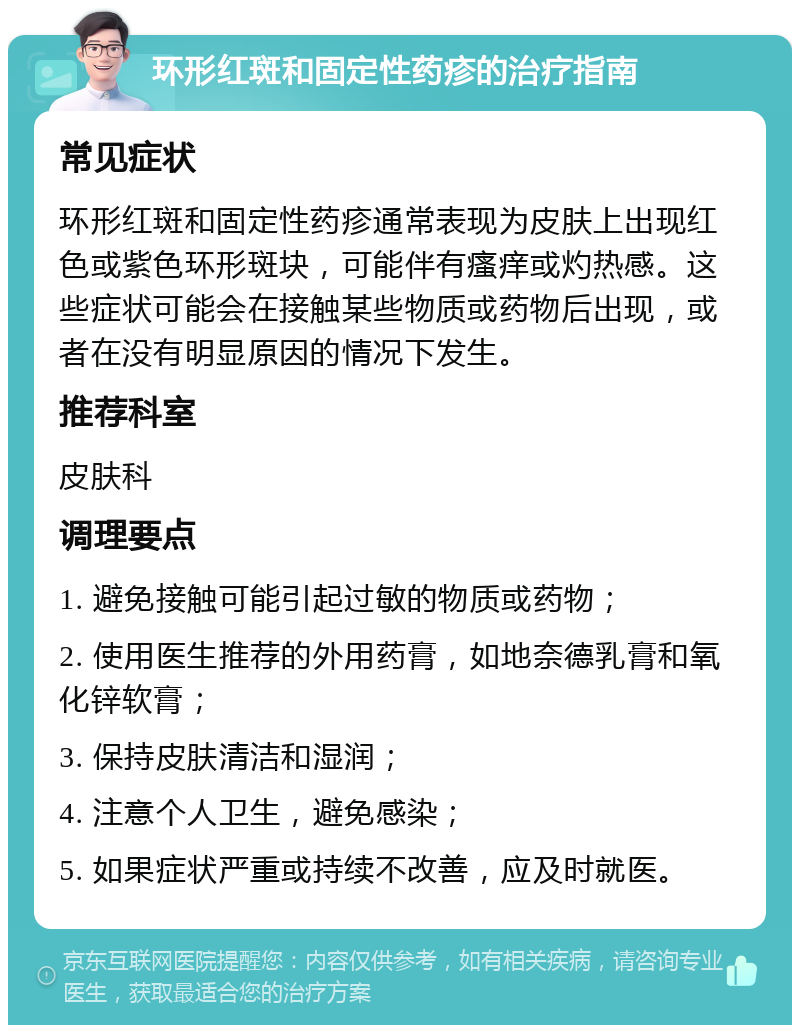 环形红斑和固定性药疹的治疗指南 常见症状 环形红斑和固定性药疹通常表现为皮肤上出现红色或紫色环形斑块，可能伴有瘙痒或灼热感。这些症状可能会在接触某些物质或药物后出现，或者在没有明显原因的情况下发生。 推荐科室 皮肤科 调理要点 1. 避免接触可能引起过敏的物质或药物； 2. 使用医生推荐的外用药膏，如地奈德乳膏和氧化锌软膏； 3. 保持皮肤清洁和湿润； 4. 注意个人卫生，避免感染； 5. 如果症状严重或持续不改善，应及时就医。