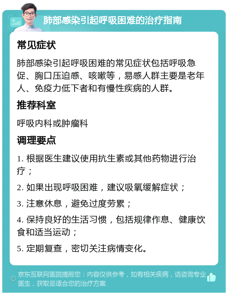 肺部感染引起呼吸困难的治疗指南 常见症状 肺部感染引起呼吸困难的常见症状包括呼吸急促、胸口压迫感、咳嗽等，易感人群主要是老年人、免疫力低下者和有慢性疾病的人群。 推荐科室 呼吸内科或肿瘤科 调理要点 1. 根据医生建议使用抗生素或其他药物进行治疗； 2. 如果出现呼吸困难，建议吸氧缓解症状； 3. 注意休息，避免过度劳累； 4. 保持良好的生活习惯，包括规律作息、健康饮食和适当运动； 5. 定期复查，密切关注病情变化。