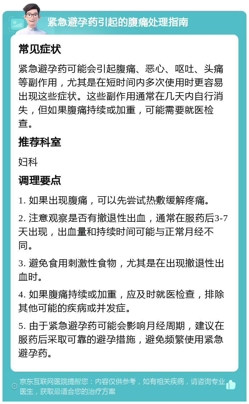 紧急避孕药引起的腹痛处理指南 常见症状 紧急避孕药可能会引起腹痛、恶心、呕吐、头痛等副作用，尤其是在短时间内多次使用时更容易出现这些症状。这些副作用通常在几天内自行消失，但如果腹痛持续或加重，可能需要就医检查。 推荐科室 妇科 调理要点 1. 如果出现腹痛，可以先尝试热敷缓解疼痛。 2. 注意观察是否有撤退性出血，通常在服药后3-7天出现，出血量和持续时间可能与正常月经不同。 3. 避免食用刺激性食物，尤其是在出现撤退性出血时。 4. 如果腹痛持续或加重，应及时就医检查，排除其他可能的疾病或并发症。 5. 由于紧急避孕药可能会影响月经周期，建议在服药后采取可靠的避孕措施，避免频繁使用紧急避孕药。