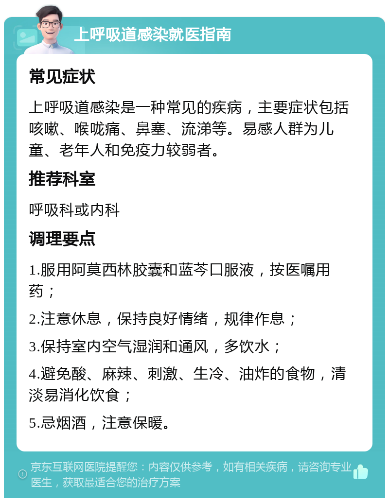 上呼吸道感染就医指南 常见症状 上呼吸道感染是一种常见的疾病，主要症状包括咳嗽、喉咙痛、鼻塞、流涕等。易感人群为儿童、老年人和免疫力较弱者。 推荐科室 呼吸科或内科 调理要点 1.服用阿莫西林胶囊和蓝芩口服液，按医嘱用药； 2.注意休息，保持良好情绪，规律作息； 3.保持室内空气湿润和通风，多饮水； 4.避免酸、麻辣、刺激、生冷、油炸的食物，清淡易消化饮食； 5.忌烟酒，注意保暖。