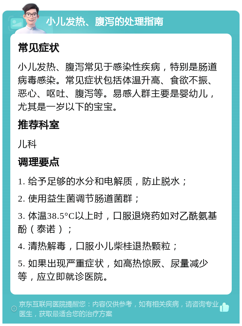 小儿发热、腹泻的处理指南 常见症状 小儿发热、腹泻常见于感染性疾病，特别是肠道病毒感染。常见症状包括体温升高、食欲不振、恶心、呕吐、腹泻等。易感人群主要是婴幼儿，尤其是一岁以下的宝宝。 推荐科室 儿科 调理要点 1. 给予足够的水分和电解质，防止脱水； 2. 使用益生菌调节肠道菌群； 3. 体温38.5°C以上时，口服退烧药如对乙酰氨基酚（泰诺）； 4. 清热解毒，口服小儿柴桂退热颗粒； 5. 如果出现严重症状，如高热惊厥、尿量减少等，应立即就诊医院。