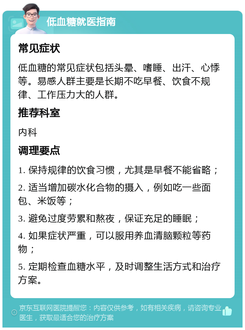 低血糖就医指南 常见症状 低血糖的常见症状包括头晕、嗜睡、出汗、心悸等。易感人群主要是长期不吃早餐、饮食不规律、工作压力大的人群。 推荐科室 内科 调理要点 1. 保持规律的饮食习惯，尤其是早餐不能省略； 2. 适当增加碳水化合物的摄入，例如吃一些面包、米饭等； 3. 避免过度劳累和熬夜，保证充足的睡眠； 4. 如果症状严重，可以服用养血清脑颗粒等药物； 5. 定期检查血糖水平，及时调整生活方式和治疗方案。