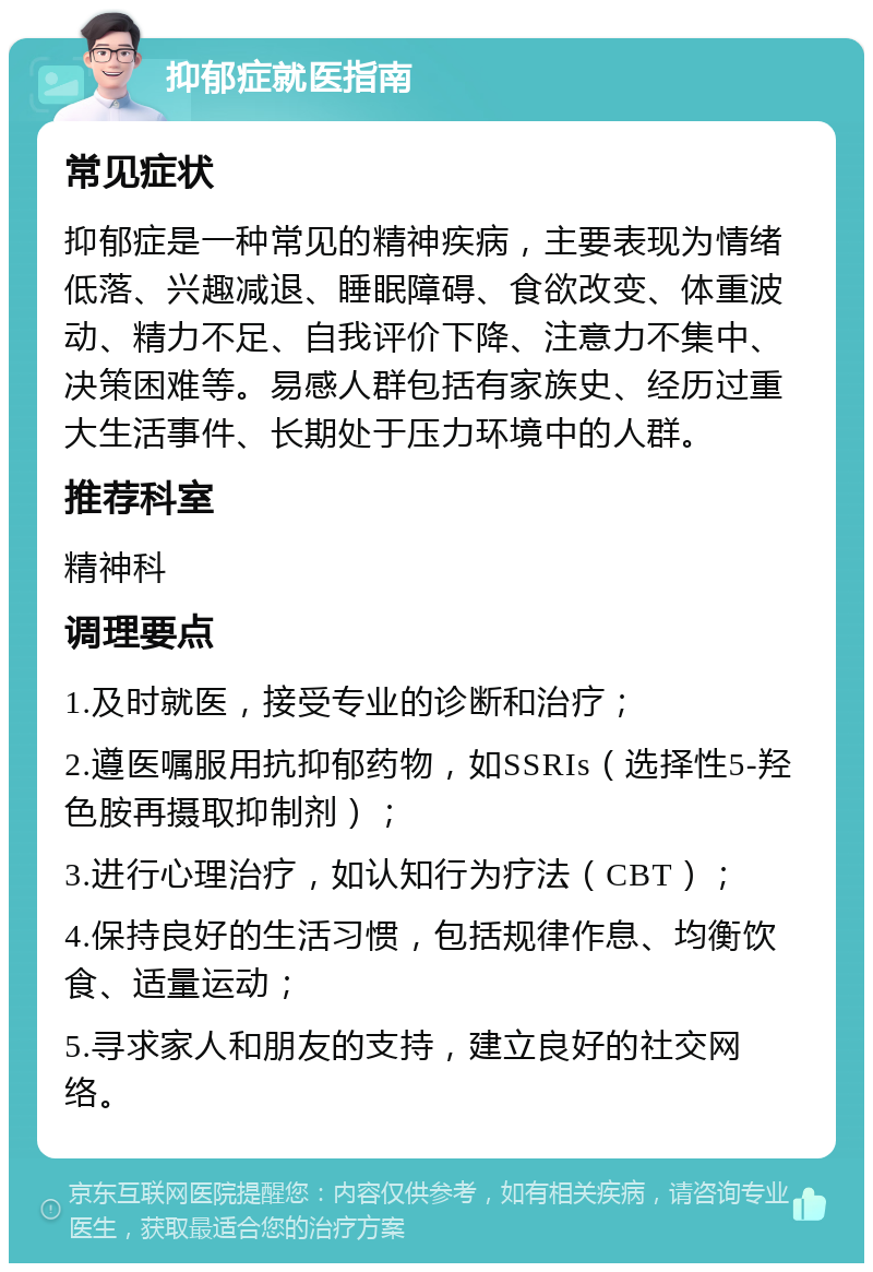 抑郁症就医指南 常见症状 抑郁症是一种常见的精神疾病，主要表现为情绪低落、兴趣减退、睡眠障碍、食欲改变、体重波动、精力不足、自我评价下降、注意力不集中、决策困难等。易感人群包括有家族史、经历过重大生活事件、长期处于压力环境中的人群。 推荐科室 精神科 调理要点 1.及时就医，接受专业的诊断和治疗； 2.遵医嘱服用抗抑郁药物，如SSRIs（选择性5-羟色胺再摄取抑制剂）； 3.进行心理治疗，如认知行为疗法（CBT）； 4.保持良好的生活习惯，包括规律作息、均衡饮食、适量运动； 5.寻求家人和朋友的支持，建立良好的社交网络。