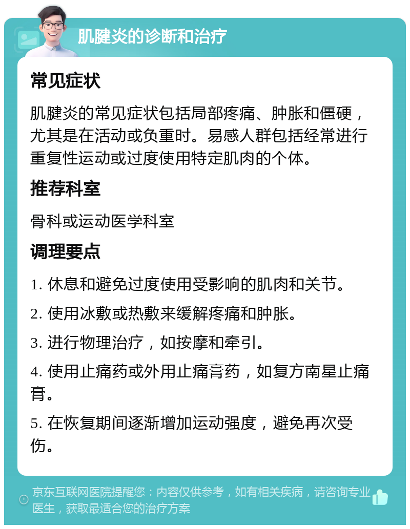 肌腱炎的诊断和治疗 常见症状 肌腱炎的常见症状包括局部疼痛、肿胀和僵硬，尤其是在活动或负重时。易感人群包括经常进行重复性运动或过度使用特定肌肉的个体。 推荐科室 骨科或运动医学科室 调理要点 1. 休息和避免过度使用受影响的肌肉和关节。 2. 使用冰敷或热敷来缓解疼痛和肿胀。 3. 进行物理治疗，如按摩和牵引。 4. 使用止痛药或外用止痛膏药，如复方南星止痛膏。 5. 在恢复期间逐渐增加运动强度，避免再次受伤。