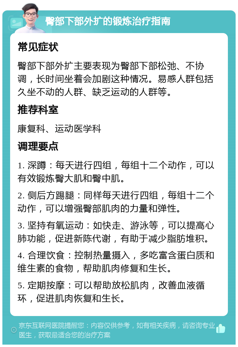 臀部下部外扩的锻炼治疗指南 常见症状 臀部下部外扩主要表现为臀部下部松弛、不协调，长时间坐着会加剧这种情况。易感人群包括久坐不动的人群、缺乏运动的人群等。 推荐科室 康复科、运动医学科 调理要点 1. 深蹲：每天进行四组，每组十二个动作，可以有效锻炼臀大肌和臀中肌。 2. 侧后方踢腿：同样每天进行四组，每组十二个动作，可以增强臀部肌肉的力量和弹性。 3. 坚持有氧运动：如快走、游泳等，可以提高心肺功能，促进新陈代谢，有助于减少脂肪堆积。 4. 合理饮食：控制热量摄入，多吃富含蛋白质和维生素的食物，帮助肌肉修复和生长。 5. 定期按摩：可以帮助放松肌肉，改善血液循环，促进肌肉恢复和生长。