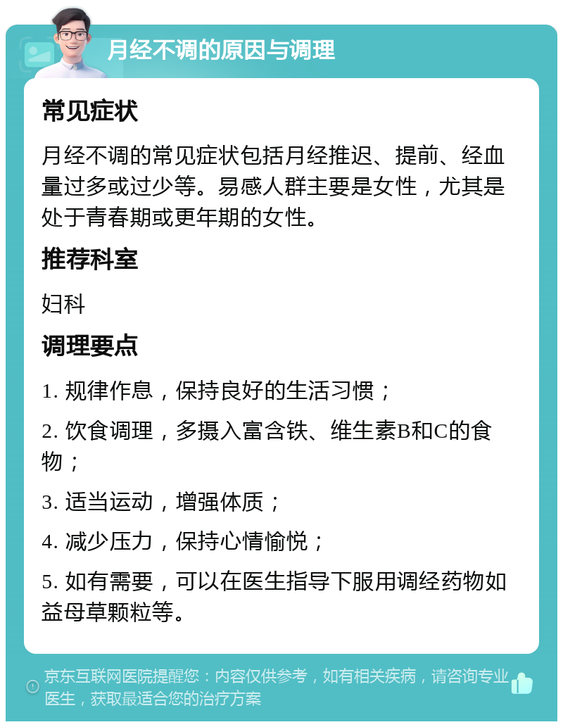 月经不调的原因与调理 常见症状 月经不调的常见症状包括月经推迟、提前、经血量过多或过少等。易感人群主要是女性，尤其是处于青春期或更年期的女性。 推荐科室 妇科 调理要点 1. 规律作息，保持良好的生活习惯； 2. 饮食调理，多摄入富含铁、维生素B和C的食物； 3. 适当运动，增强体质； 4. 减少压力，保持心情愉悦； 5. 如有需要，可以在医生指导下服用调经药物如益母草颗粒等。