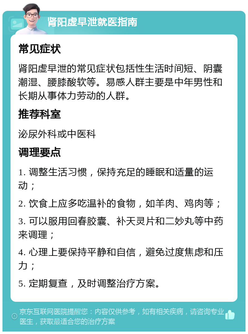 肾阳虚早泄就医指南 常见症状 肾阳虚早泄的常见症状包括性生活时间短、阴囊潮湿、腰膝酸软等。易感人群主要是中年男性和长期从事体力劳动的人群。 推荐科室 泌尿外科或中医科 调理要点 1. 调整生活习惯，保持充足的睡眠和适量的运动； 2. 饮食上应多吃温补的食物，如羊肉、鸡肉等； 3. 可以服用回春胶囊、补天灵片和二妙丸等中药来调理； 4. 心理上要保持平静和自信，避免过度焦虑和压力； 5. 定期复查，及时调整治疗方案。