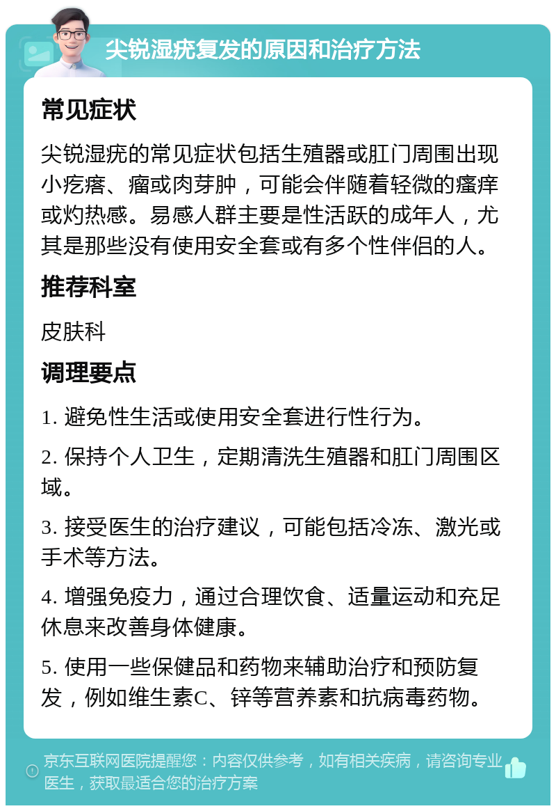 尖锐湿疣复发的原因和治疗方法 常见症状 尖锐湿疣的常见症状包括生殖器或肛门周围出现小疙瘩、瘤或肉芽肿，可能会伴随着轻微的瘙痒或灼热感。易感人群主要是性活跃的成年人，尤其是那些没有使用安全套或有多个性伴侣的人。 推荐科室 皮肤科 调理要点 1. 避免性生活或使用安全套进行性行为。 2. 保持个人卫生，定期清洗生殖器和肛门周围区域。 3. 接受医生的治疗建议，可能包括冷冻、激光或手术等方法。 4. 增强免疫力，通过合理饮食、适量运动和充足休息来改善身体健康。 5. 使用一些保健品和药物来辅助治疗和预防复发，例如维生素C、锌等营养素和抗病毒药物。