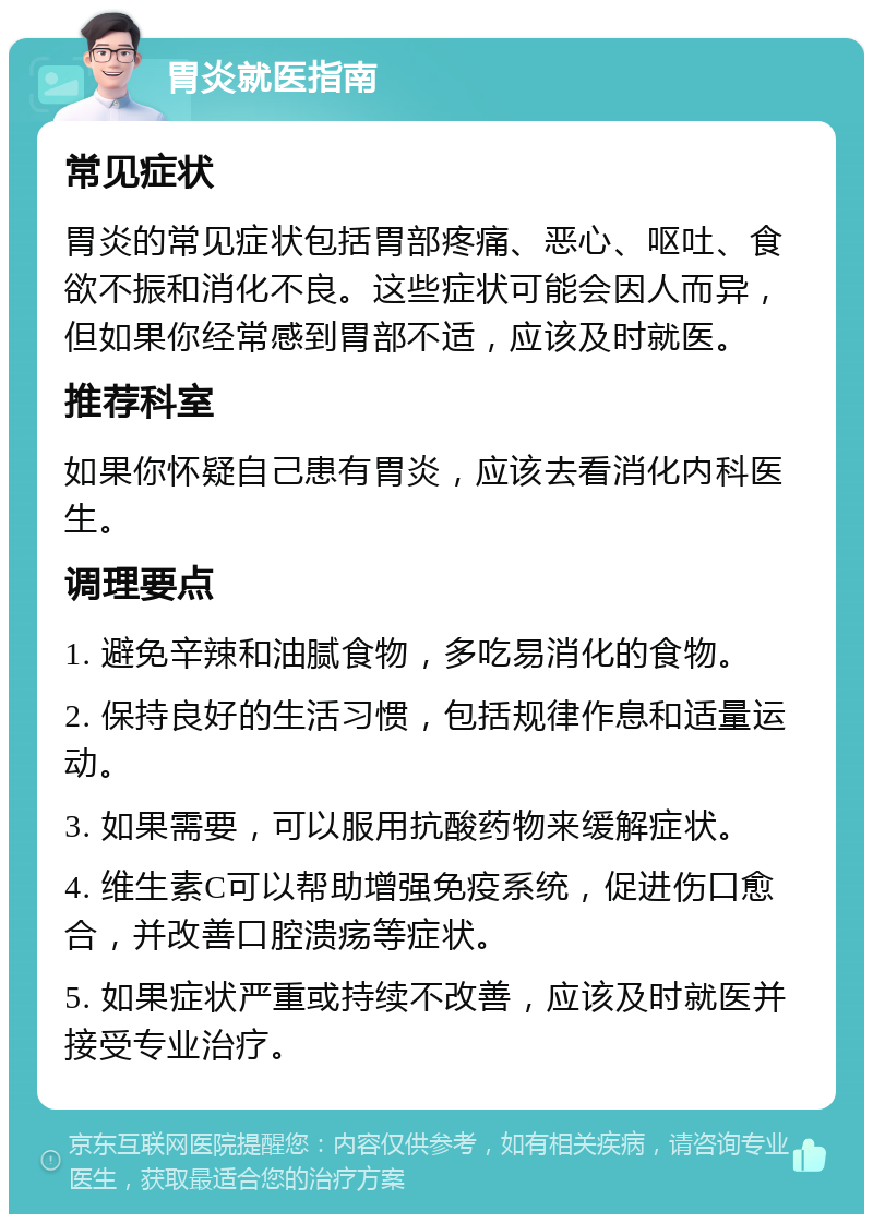 胃炎就医指南 常见症状 胃炎的常见症状包括胃部疼痛、恶心、呕吐、食欲不振和消化不良。这些症状可能会因人而异，但如果你经常感到胃部不适，应该及时就医。 推荐科室 如果你怀疑自己患有胃炎，应该去看消化内科医生。 调理要点 1. 避免辛辣和油腻食物，多吃易消化的食物。 2. 保持良好的生活习惯，包括规律作息和适量运动。 3. 如果需要，可以服用抗酸药物来缓解症状。 4. 维生素C可以帮助增强免疫系统，促进伤口愈合，并改善口腔溃疡等症状。 5. 如果症状严重或持续不改善，应该及时就医并接受专业治疗。