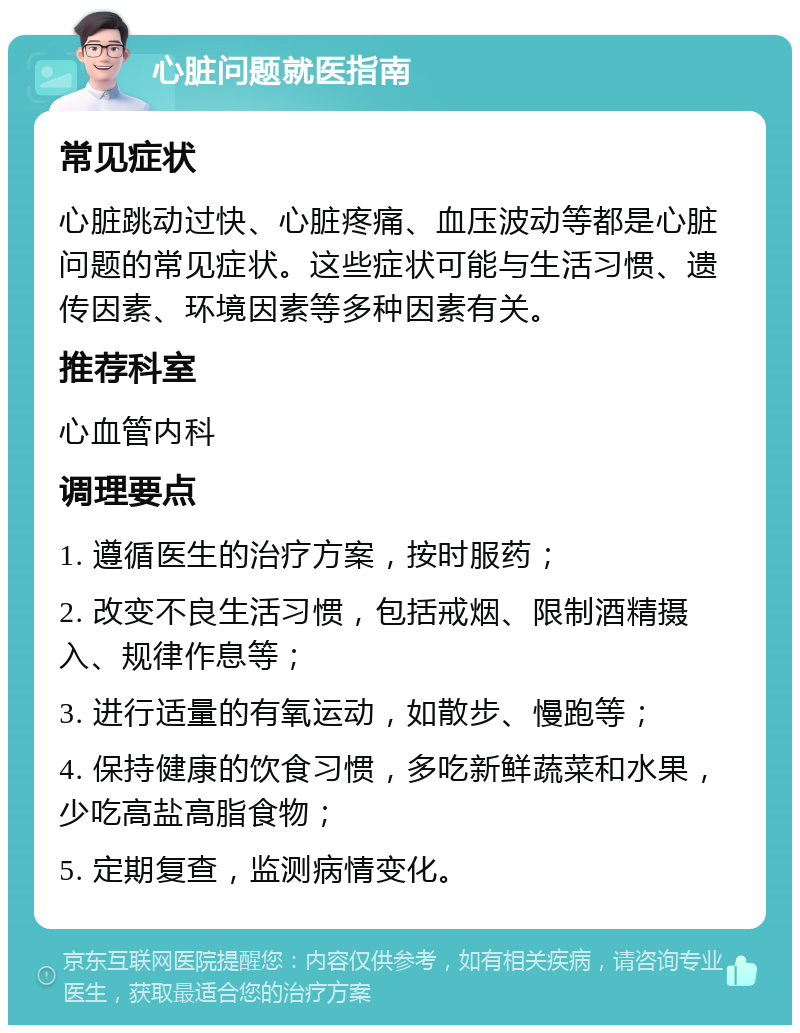 心脏问题就医指南 常见症状 心脏跳动过快、心脏疼痛、血压波动等都是心脏问题的常见症状。这些症状可能与生活习惯、遗传因素、环境因素等多种因素有关。 推荐科室 心血管内科 调理要点 1. 遵循医生的治疗方案，按时服药； 2. 改变不良生活习惯，包括戒烟、限制酒精摄入、规律作息等； 3. 进行适量的有氧运动，如散步、慢跑等； 4. 保持健康的饮食习惯，多吃新鲜蔬菜和水果，少吃高盐高脂食物； 5. 定期复查，监测病情变化。