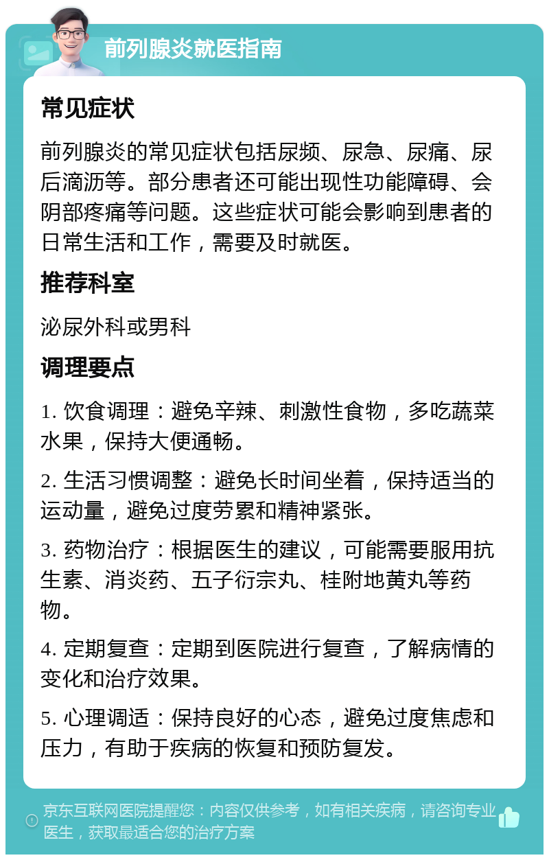 前列腺炎就医指南 常见症状 前列腺炎的常见症状包括尿频、尿急、尿痛、尿后滴沥等。部分患者还可能出现性功能障碍、会阴部疼痛等问题。这些症状可能会影响到患者的日常生活和工作，需要及时就医。 推荐科室 泌尿外科或男科 调理要点 1. 饮食调理：避免辛辣、刺激性食物，多吃蔬菜水果，保持大便通畅。 2. 生活习惯调整：避免长时间坐着，保持适当的运动量，避免过度劳累和精神紧张。 3. 药物治疗：根据医生的建议，可能需要服用抗生素、消炎药、五子衍宗丸、桂附地黄丸等药物。 4. 定期复查：定期到医院进行复查，了解病情的变化和治疗效果。 5. 心理调适：保持良好的心态，避免过度焦虑和压力，有助于疾病的恢复和预防复发。