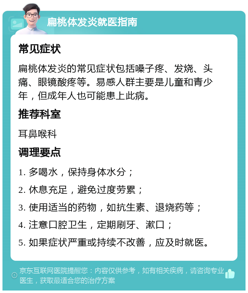 扁桃体发炎就医指南 常见症状 扁桃体发炎的常见症状包括嗓子疼、发烧、头痛、眼镜酸疼等。易感人群主要是儿童和青少年，但成年人也可能患上此病。 推荐科室 耳鼻喉科 调理要点 1. 多喝水，保持身体水分； 2. 休息充足，避免过度劳累； 3. 使用适当的药物，如抗生素、退烧药等； 4. 注意口腔卫生，定期刷牙、漱口； 5. 如果症状严重或持续不改善，应及时就医。