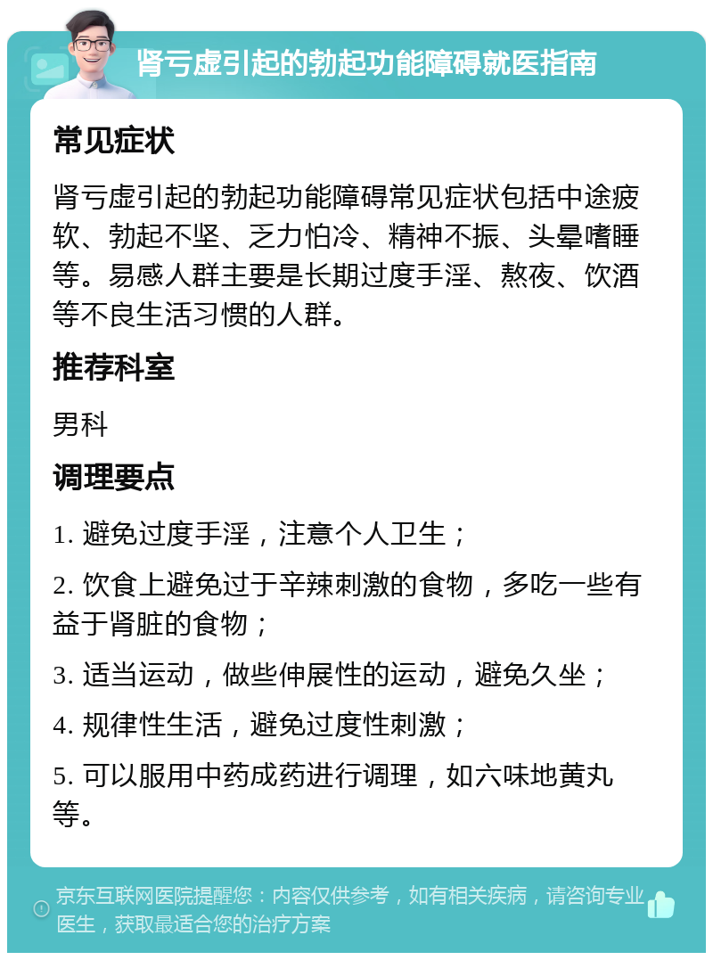 肾亏虚引起的勃起功能障碍就医指南 常见症状 肾亏虚引起的勃起功能障碍常见症状包括中途疲软、勃起不坚、乏力怕冷、精神不振、头晕嗜睡等。易感人群主要是长期过度手淫、熬夜、饮酒等不良生活习惯的人群。 推荐科室 男科 调理要点 1. 避免过度手淫，注意个人卫生； 2. 饮食上避免过于辛辣刺激的食物，多吃一些有益于肾脏的食物； 3. 适当运动，做些伸展性的运动，避免久坐； 4. 规律性生活，避免过度性刺激； 5. 可以服用中药成药进行调理，如六味地黄丸等。