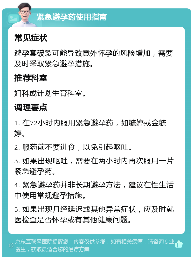 紧急避孕药使用指南 常见症状 避孕套破裂可能导致意外怀孕的风险增加，需要及时采取紧急避孕措施。 推荐科室 妇科或计划生育科室。 调理要点 1. 在72小时内服用紧急避孕药，如毓婷或金毓婷。 2. 服药前不要进食，以免引起呕吐。 3. 如果出现呕吐，需要在两小时内再次服用一片紧急避孕药。 4. 紧急避孕药并非长期避孕方法，建议在性生活中使用常规避孕措施。 5. 如果出现月经延迟或其他异常症状，应及时就医检查是否怀孕或有其他健康问题。