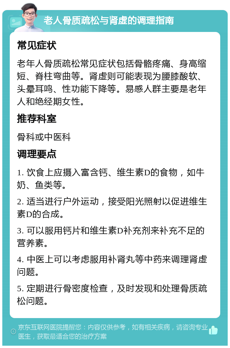 老人骨质疏松与肾虚的调理指南 常见症状 老年人骨质疏松常见症状包括骨骼疼痛、身高缩短、脊柱弯曲等。肾虚则可能表现为腰膝酸软、头晕耳鸣、性功能下降等。易感人群主要是老年人和绝经期女性。 推荐科室 骨科或中医科 调理要点 1. 饮食上应摄入富含钙、维生素D的食物，如牛奶、鱼类等。 2. 适当进行户外运动，接受阳光照射以促进维生素D的合成。 3. 可以服用钙片和维生素D补充剂来补充不足的营养素。 4. 中医上可以考虑服用补肾丸等中药来调理肾虚问题。 5. 定期进行骨密度检查，及时发现和处理骨质疏松问题。