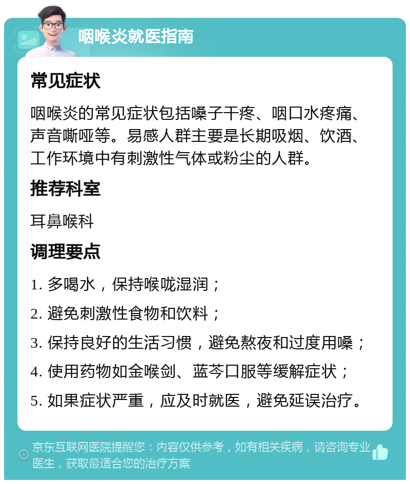 咽喉炎就医指南 常见症状 咽喉炎的常见症状包括嗓子干疼、咽口水疼痛、声音嘶哑等。易感人群主要是长期吸烟、饮酒、工作环境中有刺激性气体或粉尘的人群。 推荐科室 耳鼻喉科 调理要点 1. 多喝水，保持喉咙湿润； 2. 避免刺激性食物和饮料； 3. 保持良好的生活习惯，避免熬夜和过度用嗓； 4. 使用药物如金喉剑、蓝芩口服等缓解症状； 5. 如果症状严重，应及时就医，避免延误治疗。