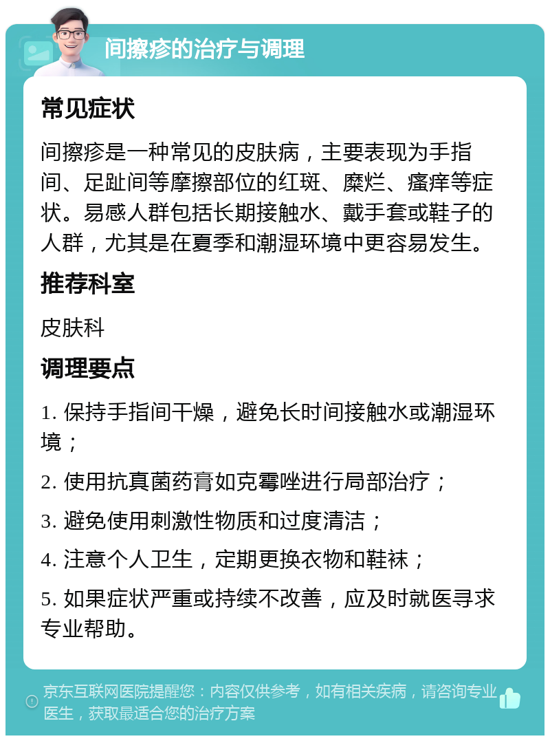 间擦疹的治疗与调理 常见症状 间擦疹是一种常见的皮肤病，主要表现为手指间、足趾间等摩擦部位的红斑、糜烂、瘙痒等症状。易感人群包括长期接触水、戴手套或鞋子的人群，尤其是在夏季和潮湿环境中更容易发生。 推荐科室 皮肤科 调理要点 1. 保持手指间干燥，避免长时间接触水或潮湿环境； 2. 使用抗真菌药膏如克霉唑进行局部治疗； 3. 避免使用刺激性物质和过度清洁； 4. 注意个人卫生，定期更换衣物和鞋袜； 5. 如果症状严重或持续不改善，应及时就医寻求专业帮助。