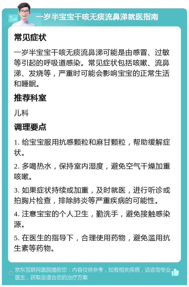 一岁半宝宝干咳无痰流鼻涕就医指南 常见症状 一岁半宝宝干咳无痰流鼻涕可能是由感冒、过敏等引起的呼吸道感染。常见症状包括咳嗽、流鼻涕、发烧等，严重时可能会影响宝宝的正常生活和睡眠。 推荐科室 儿科 调理要点 1. 给宝宝服用抗感颗粒和麻甘颗粒，帮助缓解症状。 2. 多喝热水，保持室内湿度，避免空气干燥加重咳嗽。 3. 如果症状持续或加重，及时就医，进行听诊或拍胸片检查，排除肺炎等严重疾病的可能性。 4. 注意宝宝的个人卫生，勤洗手，避免接触感染源。 5. 在医生的指导下，合理使用药物，避免滥用抗生素等药物。