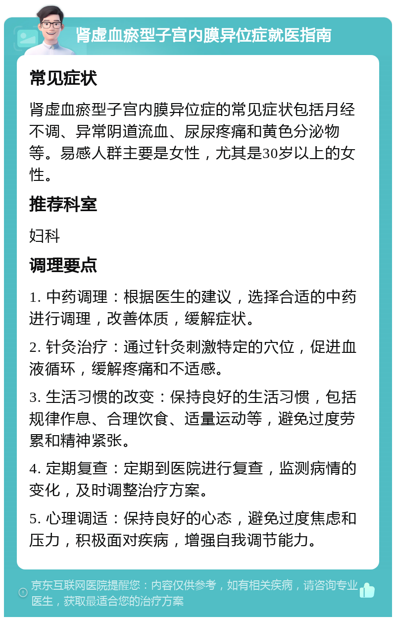 肾虚血瘀型子宫内膜异位症就医指南 常见症状 肾虚血瘀型子宫内膜异位症的常见症状包括月经不调、异常阴道流血、尿尿疼痛和黄色分泌物等。易感人群主要是女性，尤其是30岁以上的女性。 推荐科室 妇科 调理要点 1. 中药调理：根据医生的建议，选择合适的中药进行调理，改善体质，缓解症状。 2. 针灸治疗：通过针灸刺激特定的穴位，促进血液循环，缓解疼痛和不适感。 3. 生活习惯的改变：保持良好的生活习惯，包括规律作息、合理饮食、适量运动等，避免过度劳累和精神紧张。 4. 定期复查：定期到医院进行复查，监测病情的变化，及时调整治疗方案。 5. 心理调适：保持良好的心态，避免过度焦虑和压力，积极面对疾病，增强自我调节能力。