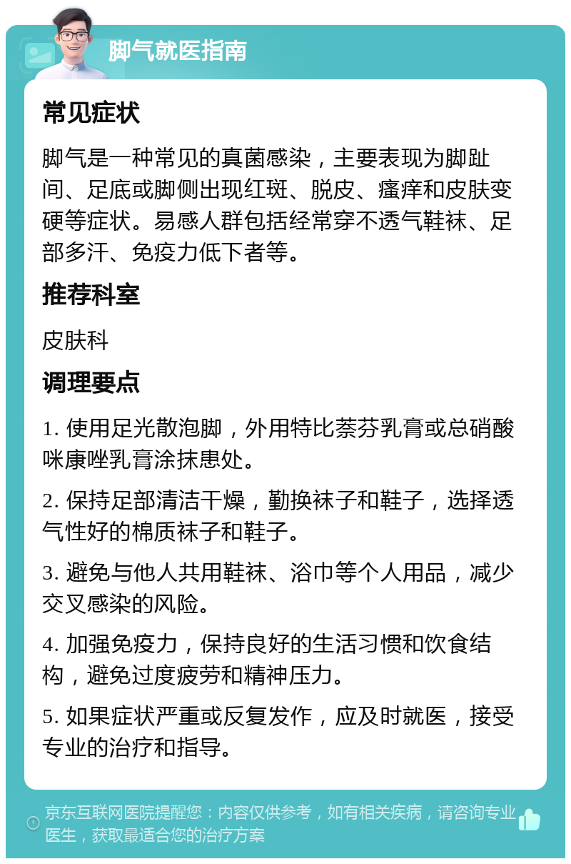 脚气就医指南 常见症状 脚气是一种常见的真菌感染，主要表现为脚趾间、足底或脚侧出现红斑、脱皮、瘙痒和皮肤变硬等症状。易感人群包括经常穿不透气鞋袜、足部多汗、免疫力低下者等。 推荐科室 皮肤科 调理要点 1. 使用足光散泡脚，外用特比萘芬乳膏或总硝酸咪康唑乳膏涂抹患处。 2. 保持足部清洁干燥，勤换袜子和鞋子，选择透气性好的棉质袜子和鞋子。 3. 避免与他人共用鞋袜、浴巾等个人用品，减少交叉感染的风险。 4. 加强免疫力，保持良好的生活习惯和饮食结构，避免过度疲劳和精神压力。 5. 如果症状严重或反复发作，应及时就医，接受专业的治疗和指导。