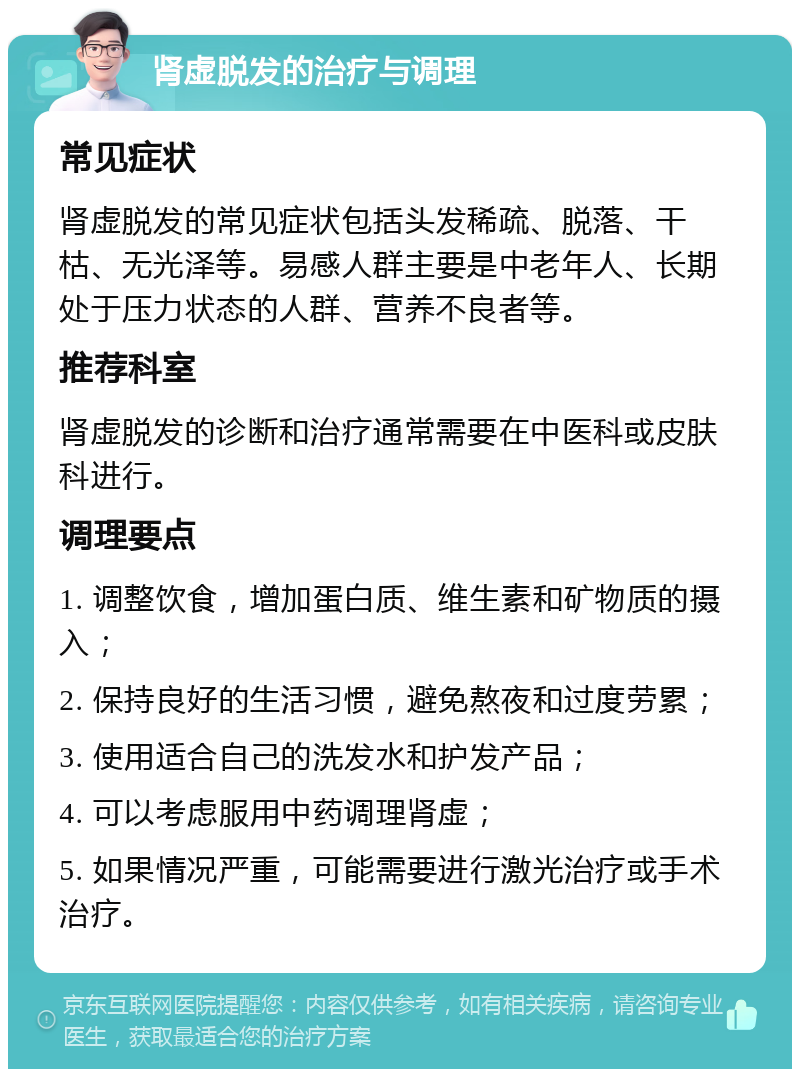 肾虚脱发的治疗与调理 常见症状 肾虚脱发的常见症状包括头发稀疏、脱落、干枯、无光泽等。易感人群主要是中老年人、长期处于压力状态的人群、营养不良者等。 推荐科室 肾虚脱发的诊断和治疗通常需要在中医科或皮肤科进行。 调理要点 1. 调整饮食，增加蛋白质、维生素和矿物质的摄入； 2. 保持良好的生活习惯，避免熬夜和过度劳累； 3. 使用适合自己的洗发水和护发产品； 4. 可以考虑服用中药调理肾虚； 5. 如果情况严重，可能需要进行激光治疗或手术治疗。