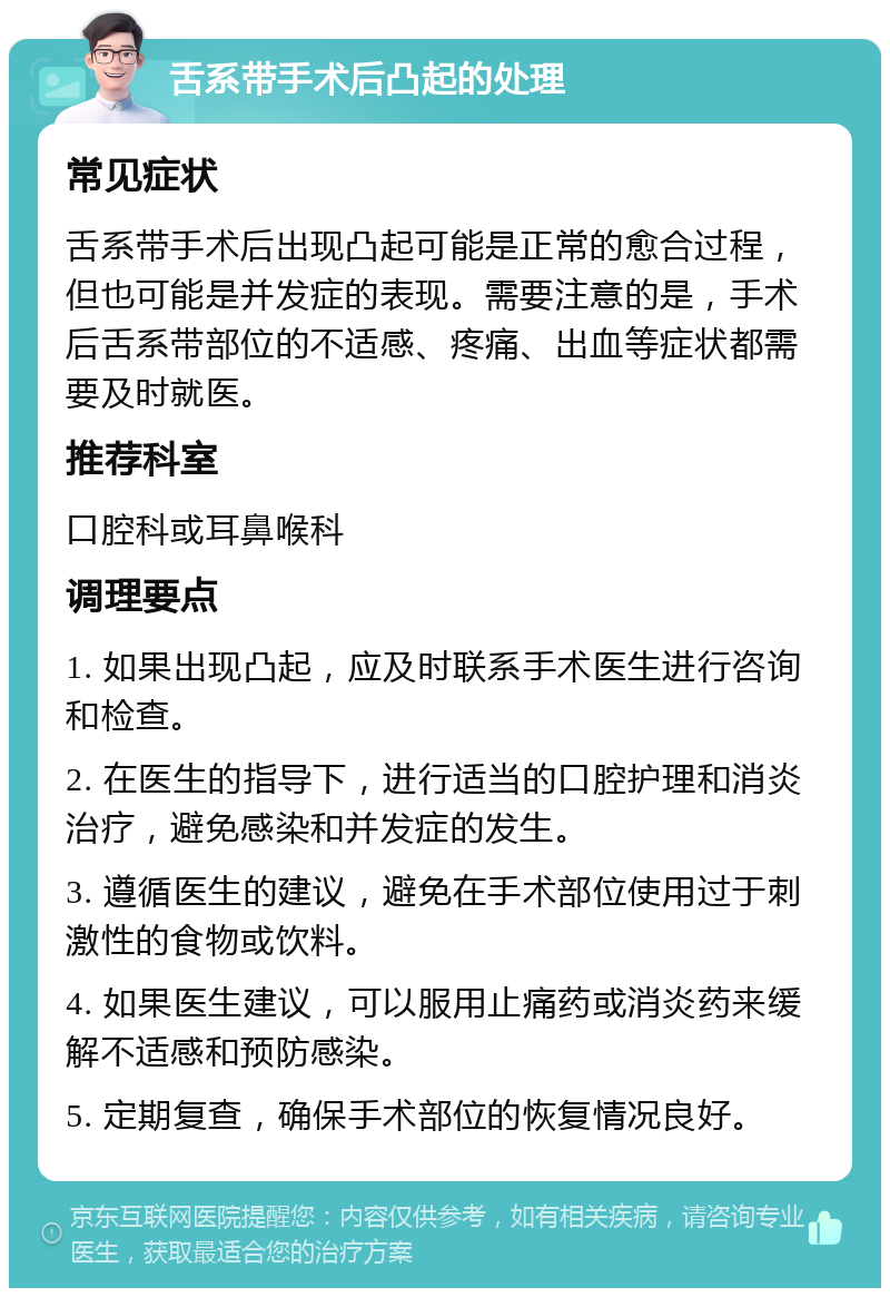 舌系带手术后凸起的处理 常见症状 舌系带手术后出现凸起可能是正常的愈合过程，但也可能是并发症的表现。需要注意的是，手术后舌系带部位的不适感、疼痛、出血等症状都需要及时就医。 推荐科室 口腔科或耳鼻喉科 调理要点 1. 如果出现凸起，应及时联系手术医生进行咨询和检查。 2. 在医生的指导下，进行适当的口腔护理和消炎治疗，避免感染和并发症的发生。 3. 遵循医生的建议，避免在手术部位使用过于刺激性的食物或饮料。 4. 如果医生建议，可以服用止痛药或消炎药来缓解不适感和预防感染。 5. 定期复查，确保手术部位的恢复情况良好。