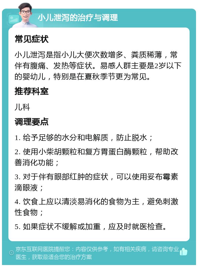 小儿泄泻的治疗与调理 常见症状 小儿泄泻是指小儿大便次数增多、粪质稀薄，常伴有腹痛、发热等症状。易感人群主要是2岁以下的婴幼儿，特别是在夏秋季节更为常见。 推荐科室 儿科 调理要点 1. 给予足够的水分和电解质，防止脱水； 2. 使用小柴胡颗粒和复方胃蛋白酶颗粒，帮助改善消化功能； 3. 对于伴有眼部红肿的症状，可以使用妥布霉素滴眼液； 4. 饮食上应以清淡易消化的食物为主，避免刺激性食物； 5. 如果症状不缓解或加重，应及时就医检查。