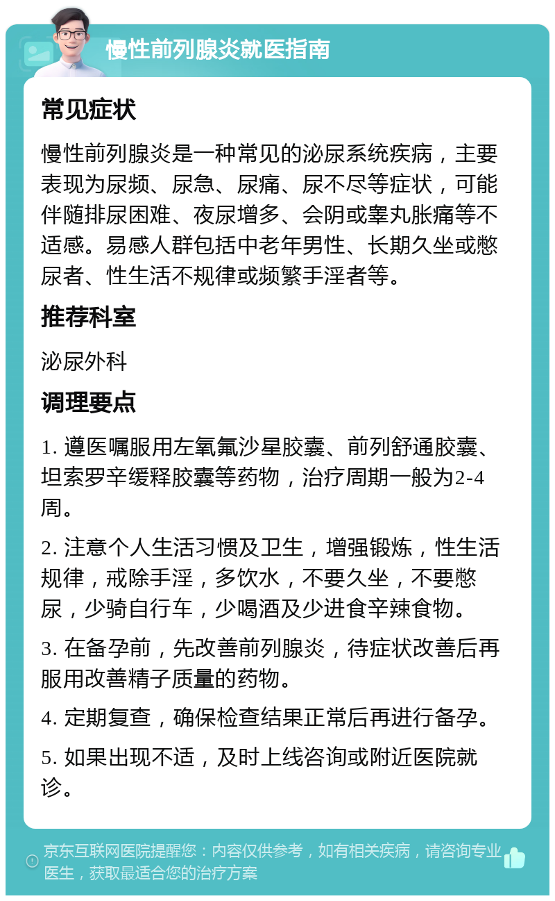 慢性前列腺炎就医指南 常见症状 慢性前列腺炎是一种常见的泌尿系统疾病，主要表现为尿频、尿急、尿痛、尿不尽等症状，可能伴随排尿困难、夜尿增多、会阴或睾丸胀痛等不适感。易感人群包括中老年男性、长期久坐或憋尿者、性生活不规律或频繁手淫者等。 推荐科室 泌尿外科 调理要点 1. 遵医嘱服用左氧氟沙星胶囊、前列舒通胶囊、坦索罗辛缓释胶囊等药物，治疗周期一般为2-4周。 2. 注意个人生活习惯及卫生，增强锻炼，性生活规律，戒除手淫，多饮水，不要久坐，不要憋尿，少骑自行车，少喝酒及少进食辛辣食物。 3. 在备孕前，先改善前列腺炎，待症状改善后再服用改善精子质量的药物。 4. 定期复查，确保检查结果正常后再进行备孕。 5. 如果出现不适，及时上线咨询或附近医院就诊。