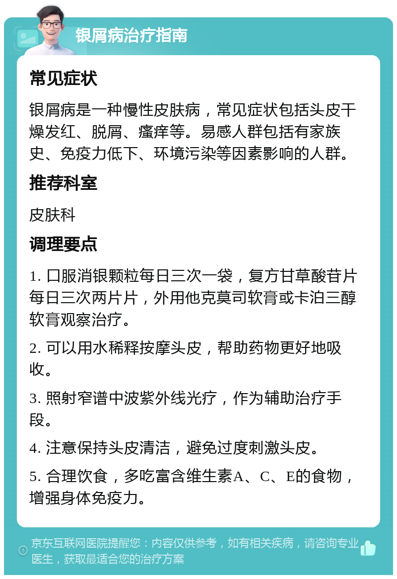 银屑病治疗指南 常见症状 银屑病是一种慢性皮肤病，常见症状包括头皮干燥发红、脱屑、瘙痒等。易感人群包括有家族史、免疫力低下、环境污染等因素影响的人群。 推荐科室 皮肤科 调理要点 1. 口服消银颗粒每日三次一袋，复方甘草酸苷片每日三次两片片，外用他克莫司软膏或卡泊三醇软膏观察治疗。 2. 可以用水稀释按摩头皮，帮助药物更好地吸收。 3. 照射窄谱中波紫外线光疗，作为辅助治疗手段。 4. 注意保持头皮清洁，避免过度刺激头皮。 5. 合理饮食，多吃富含维生素A、C、E的食物，增强身体免疫力。