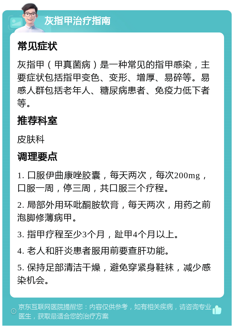 灰指甲治疗指南 常见症状 灰指甲（甲真菌病）是一种常见的指甲感染，主要症状包括指甲变色、变形、增厚、易碎等。易感人群包括老年人、糖尿病患者、免疫力低下者等。 推荐科室 皮肤科 调理要点 1. 口服伊曲康唑胶囊，每天两次，每次200mg，口服一周，停三周，共口服三个疗程。 2. 局部外用环吡酮胺软膏，每天两次，用药之前泡脚修薄病甲。 3. 指甲疗程至少3个月，趾甲4个月以上。 4. 老人和肝炎患者服用前要查肝功能。 5. 保持足部清洁干燥，避免穿紧身鞋袜，减少感染机会。