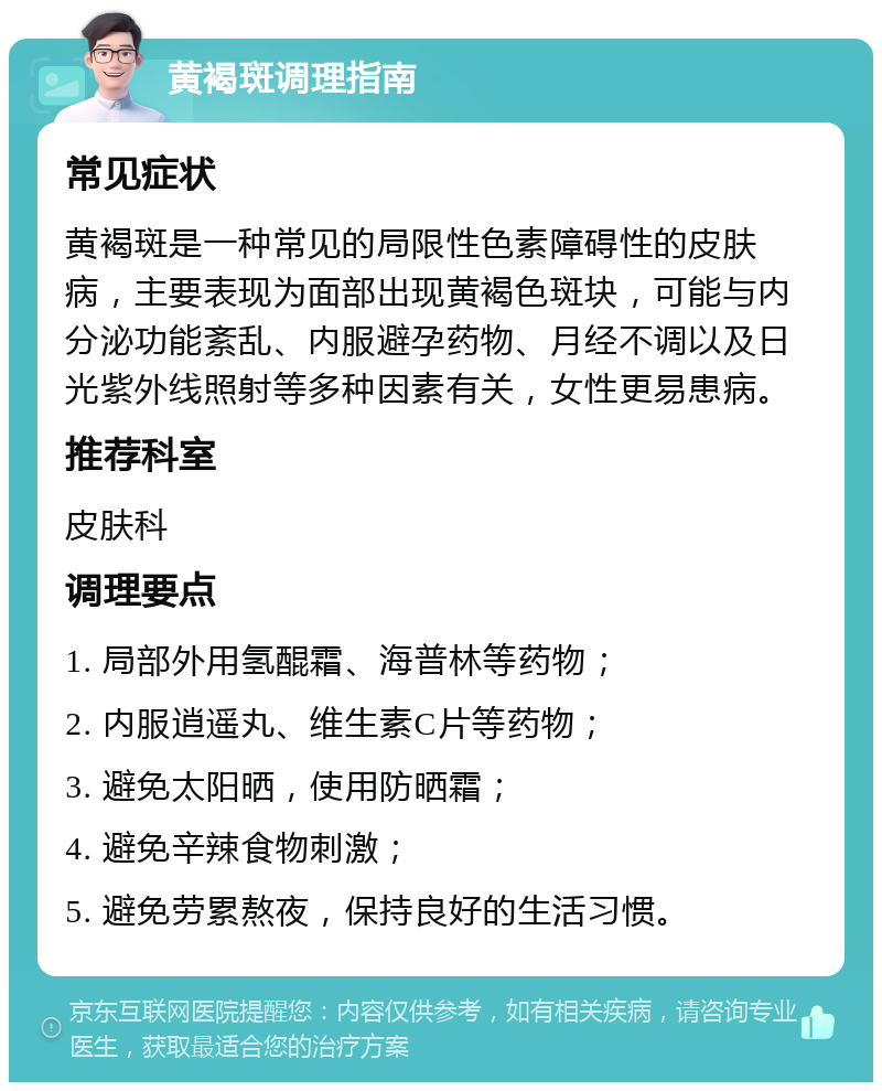 黄褐斑调理指南 常见症状 黄褐斑是一种常见的局限性色素障碍性的皮肤病，主要表现为面部出现黄褐色斑块，可能与内分泌功能紊乱、内服避孕药物、月经不调以及日光紫外线照射等多种因素有关，女性更易患病。 推荐科室 皮肤科 调理要点 1. 局部外用氢醌霜、海普林等药物； 2. 内服逍遥丸、维生素C片等药物； 3. 避免太阳晒，使用防晒霜； 4. 避免辛辣食物刺激； 5. 避免劳累熬夜，保持良好的生活习惯。