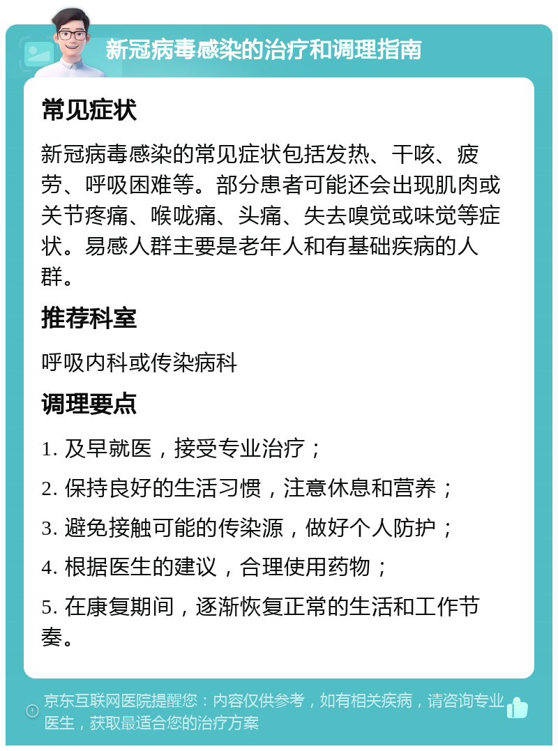 新冠病毒感染的治疗和调理指南 常见症状 新冠病毒感染的常见症状包括发热、干咳、疲劳、呼吸困难等。部分患者可能还会出现肌肉或关节疼痛、喉咙痛、头痛、失去嗅觉或味觉等症状。易感人群主要是老年人和有基础疾病的人群。 推荐科室 呼吸内科或传染病科 调理要点 1. 及早就医，接受专业治疗； 2. 保持良好的生活习惯，注意休息和营养； 3. 避免接触可能的传染源，做好个人防护； 4. 根据医生的建议，合理使用药物； 5. 在康复期间，逐渐恢复正常的生活和工作节奏。