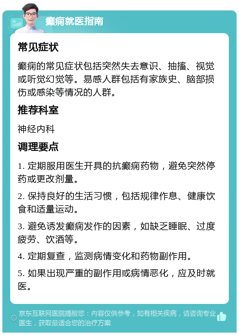 癫痫就医指南 常见症状 癫痫的常见症状包括突然失去意识、抽搐、视觉或听觉幻觉等。易感人群包括有家族史、脑部损伤或感染等情况的人群。 推荐科室 神经内科 调理要点 1. 定期服用医生开具的抗癫痫药物，避免突然停药或更改剂量。 2. 保持良好的生活习惯，包括规律作息、健康饮食和适量运动。 3. 避免诱发癫痫发作的因素，如缺乏睡眠、过度疲劳、饮酒等。 4. 定期复查，监测病情变化和药物副作用。 5. 如果出现严重的副作用或病情恶化，应及时就医。