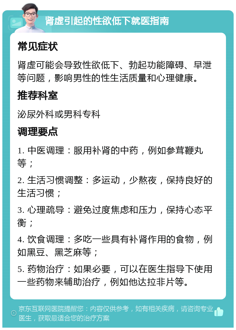 肾虚引起的性欲低下就医指南 常见症状 肾虚可能会导致性欲低下、勃起功能障碍、早泄等问题，影响男性的性生活质量和心理健康。 推荐科室 泌尿外科或男科专科 调理要点 1. 中医调理：服用补肾的中药，例如参茸鞭丸等； 2. 生活习惯调整：多运动，少熬夜，保持良好的生活习惯； 3. 心理疏导：避免过度焦虑和压力，保持心态平衡； 4. 饮食调理：多吃一些具有补肾作用的食物，例如黑豆、黑芝麻等； 5. 药物治疗：如果必要，可以在医生指导下使用一些药物来辅助治疗，例如他达拉非片等。