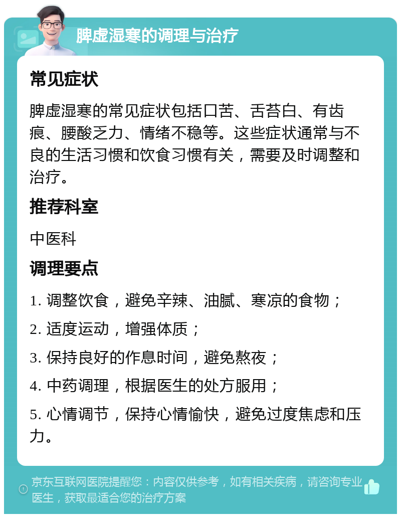 脾虚湿寒的调理与治疗 常见症状 脾虚湿寒的常见症状包括口苦、舌苔白、有齿痕、腰酸乏力、情绪不稳等。这些症状通常与不良的生活习惯和饮食习惯有关，需要及时调整和治疗。 推荐科室 中医科 调理要点 1. 调整饮食，避免辛辣、油腻、寒凉的食物； 2. 适度运动，增强体质； 3. 保持良好的作息时间，避免熬夜； 4. 中药调理，根据医生的处方服用； 5. 心情调节，保持心情愉快，避免过度焦虑和压力。