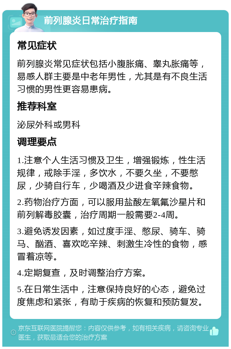 前列腺炎日常治疗指南 常见症状 前列腺炎常见症状包括小腹胀痛、睾丸胀痛等，易感人群主要是中老年男性，尤其是有不良生活习惯的男性更容易患病。 推荐科室 泌尿外科或男科 调理要点 1.注意个人生活习惯及卫生，增强锻炼，性生活规律，戒除手淫，多饮水，不要久坐，不要憋尿，少骑自行车，少喝酒及少进食辛辣食物。 2.药物治疗方面，可以服用盐酸左氧氟沙星片和前列解毒胶囊，治疗周期一般需要2-4周。 3.避免诱发因素，如过度手淫、憋尿、骑车、骑马、酗酒、喜欢吃辛辣、刺激生冷性的食物，感冒着凉等。 4.定期复查，及时调整治疗方案。 5.在日常生活中，注意保持良好的心态，避免过度焦虑和紧张，有助于疾病的恢复和预防复发。