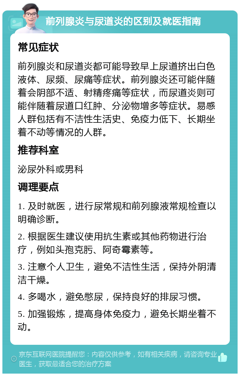 前列腺炎与尿道炎的区别及就医指南 常见症状 前列腺炎和尿道炎都可能导致早上尿道挤出白色液体、尿频、尿痛等症状。前列腺炎还可能伴随着会阴部不适、射精疼痛等症状，而尿道炎则可能伴随着尿道口红肿、分泌物增多等症状。易感人群包括有不洁性生活史、免疫力低下、长期坐着不动等情况的人群。 推荐科室 泌尿外科或男科 调理要点 1. 及时就医，进行尿常规和前列腺液常规检查以明确诊断。 2. 根据医生建议使用抗生素或其他药物进行治疗，例如头孢克肟、阿奇霉素等。 3. 注意个人卫生，避免不洁性生活，保持外阴清洁干燥。 4. 多喝水，避免憋尿，保持良好的排尿习惯。 5. 加强锻炼，提高身体免疫力，避免长期坐着不动。