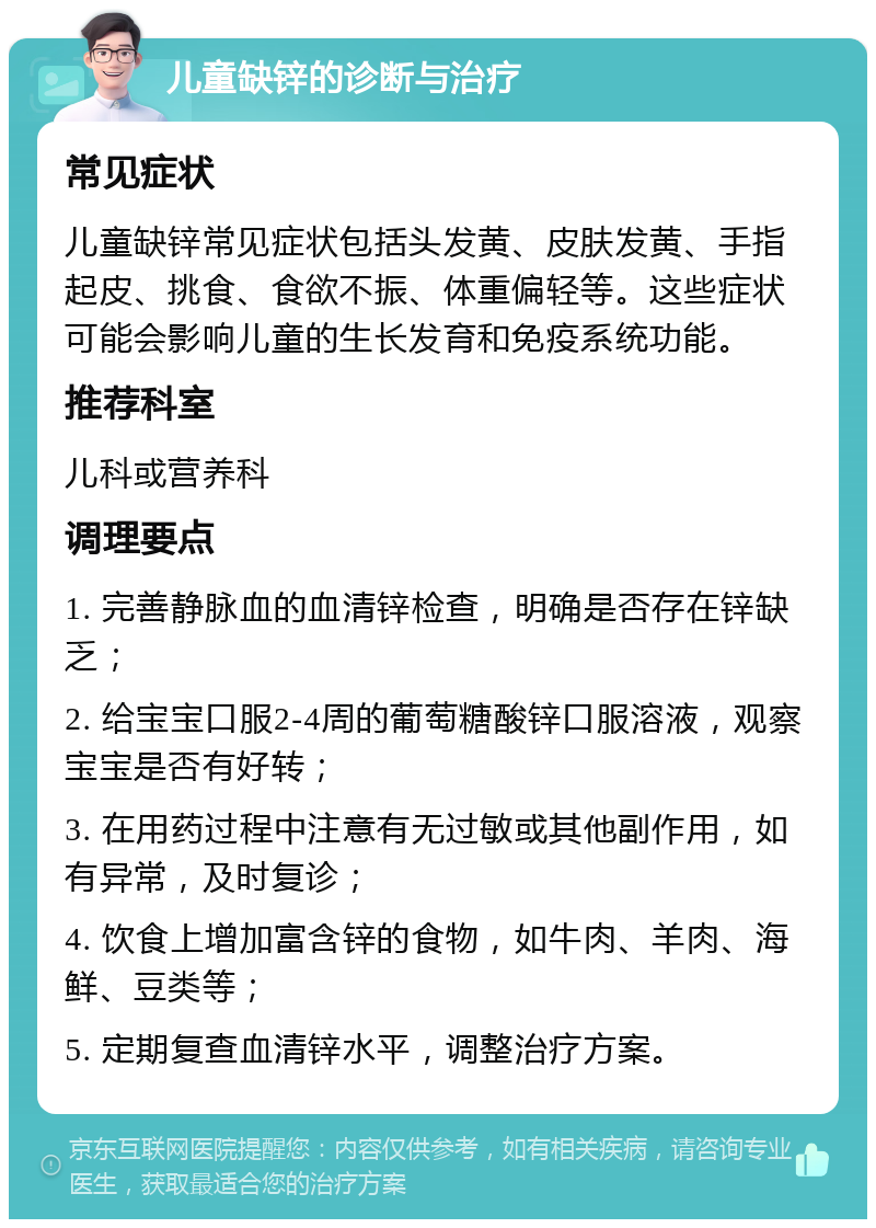 儿童缺锌的诊断与治疗 常见症状 儿童缺锌常见症状包括头发黄、皮肤发黄、手指起皮、挑食、食欲不振、体重偏轻等。这些症状可能会影响儿童的生长发育和免疫系统功能。 推荐科室 儿科或营养科 调理要点 1. 完善静脉血的血清锌检查，明确是否存在锌缺乏； 2. 给宝宝口服2-4周的葡萄糖酸锌口服溶液，观察宝宝是否有好转； 3. 在用药过程中注意有无过敏或其他副作用，如有异常，及时复诊； 4. 饮食上增加富含锌的食物，如牛肉、羊肉、海鲜、豆类等； 5. 定期复查血清锌水平，调整治疗方案。