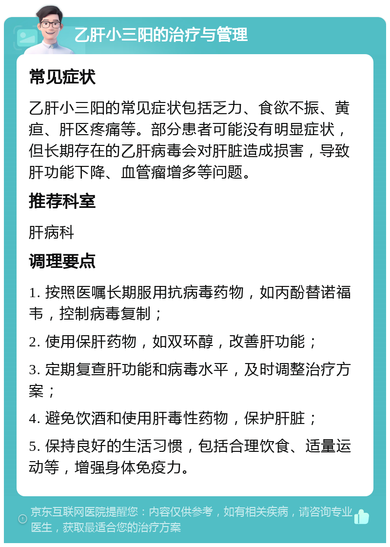 乙肝小三阳的治疗与管理 常见症状 乙肝小三阳的常见症状包括乏力、食欲不振、黄疸、肝区疼痛等。部分患者可能没有明显症状，但长期存在的乙肝病毒会对肝脏造成损害，导致肝功能下降、血管瘤增多等问题。 推荐科室 肝病科 调理要点 1. 按照医嘱长期服用抗病毒药物，如丙酚替诺福韦，控制病毒复制； 2. 使用保肝药物，如双环醇，改善肝功能； 3. 定期复查肝功能和病毒水平，及时调整治疗方案； 4. 避免饮酒和使用肝毒性药物，保护肝脏； 5. 保持良好的生活习惯，包括合理饮食、适量运动等，增强身体免疫力。