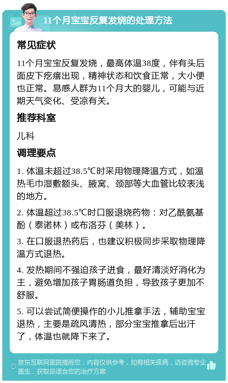 11个月宝宝反复发烧的处理方法 常见症状 11个月宝宝反复发烧，最高体温38度，伴有头后面皮下疙瘩出现，精神状态和饮食正常，大小便也正常。易感人群为11个月大的婴儿，可能与近期天气变化、受凉有关。 推荐科室 儿科 调理要点 1. 体温未超过38.5℃时采用物理降温方式，如温热毛巾湿敷额头、腋窝、颈部等大血管比较表浅的地方。 2. 体温超过38.5℃时口服退烧药物：对乙酰氨基酚（泰诺林）或布洛芬（美林）。 3. 在口服退热药后，也建议积极同步采取物理降温方式退热。 4. 发热期间不强迫孩子进食，最好清淡好消化为主，避免增加孩子胃肠道负担，导致孩子更加不舒服。 5. 可以尝试简便操作的小儿推拿手法，辅助宝宝退热，主要是疏风清热，部分宝宝推拿后出汗了，体温也就降下来了。